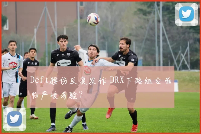 Deft腰伤反复发作 DRX下路组合面临严峻考验？