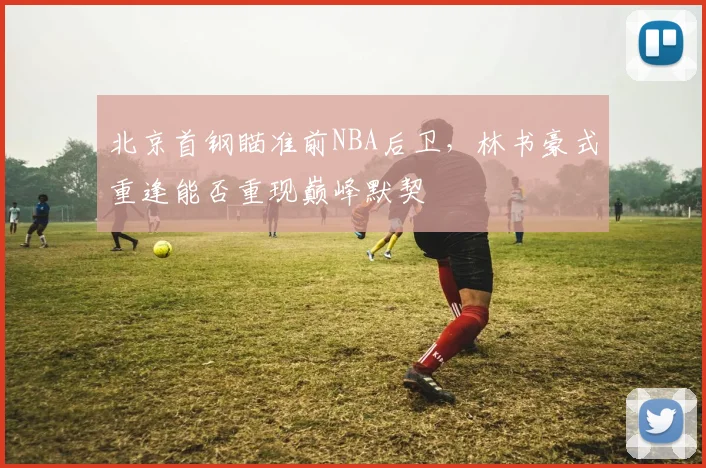 北京首钢瞄准前NBA后卫，林书豪式重逢能否重现巅峰默契