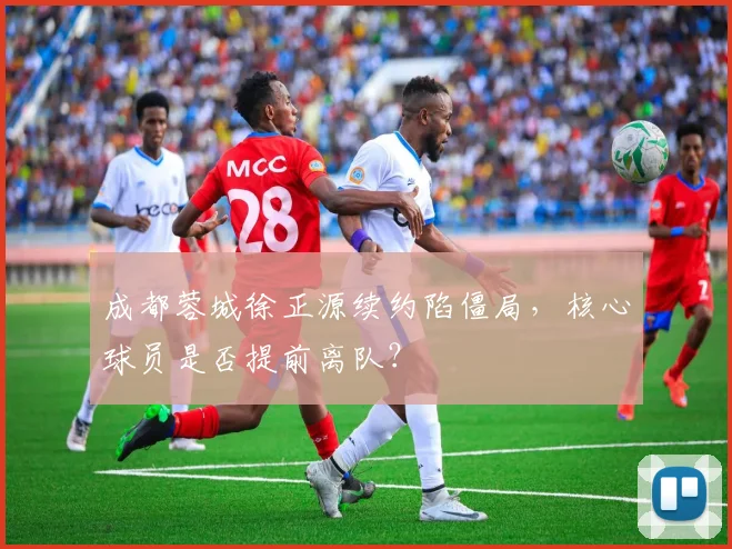 成都蓉城徐正源续约陷僵局，核心球员是否提前离队？