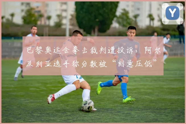 巴黎奥运会拳击裁判遭投诉，阿尔及利亚选手称分数被“刻意压低”