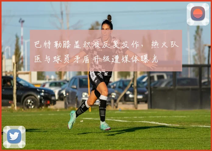 巴特勒膝盖积液反复发作，热火队医与球员矛盾升级遭媒体曝光